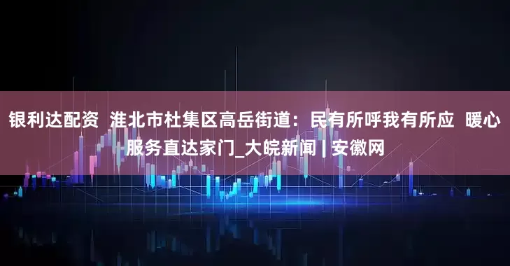 银利达配资  淮北市杜集区高岳街道：民有所呼我有所应  暖心服务直达家门_大皖新闻 | 安徽网