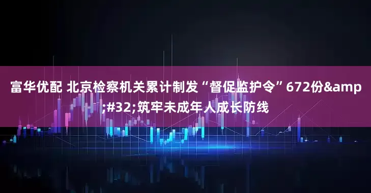 富华优配 北京检察机关累计制发“督促监护令”672份&#32;筑牢未成年人成长防线