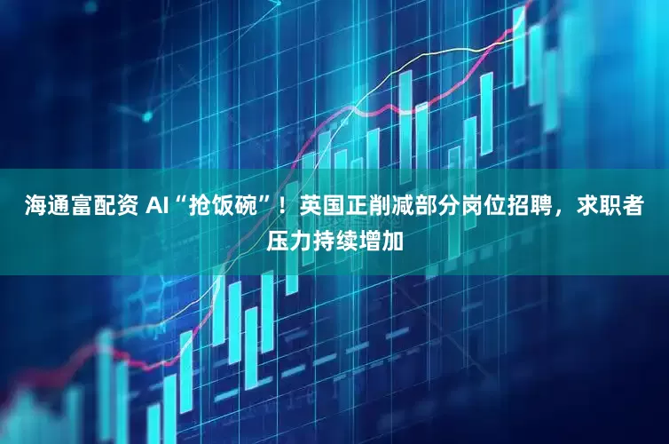 海通富配资 AI“抢饭碗”！英国正削减部分岗位招聘，求职者压力持续增加