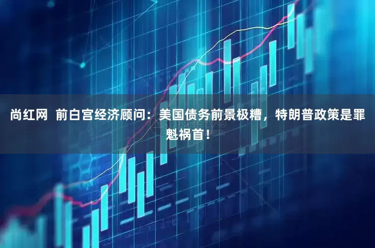 尚红网  前白宫经济顾问：美国债务前景极糟，特朗普政策是罪魁祸首！