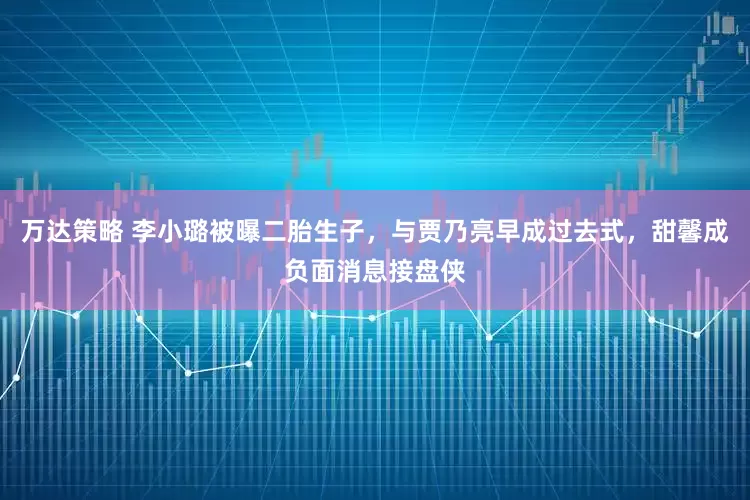 万达策略 李小璐被曝二胎生子，与贾乃亮早成过去式，甜馨成负面消息接盘侠