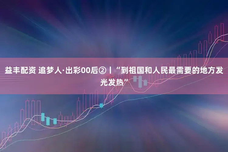 益丰配资 追梦人·出彩00后②丨“到祖国和人民最需要的地方发光发热”