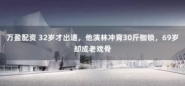 万盈配资 32岁才出道，他演林冲背30斤枷锁，69岁却成老戏骨