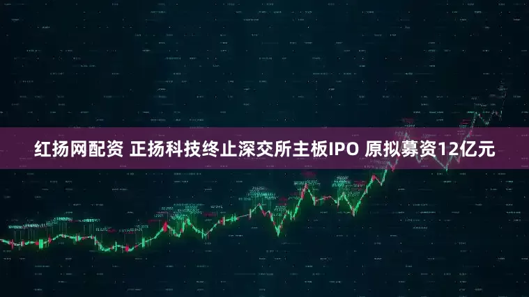红扬网配资 正扬科技终止深交所主板IPO 原拟募资12亿元