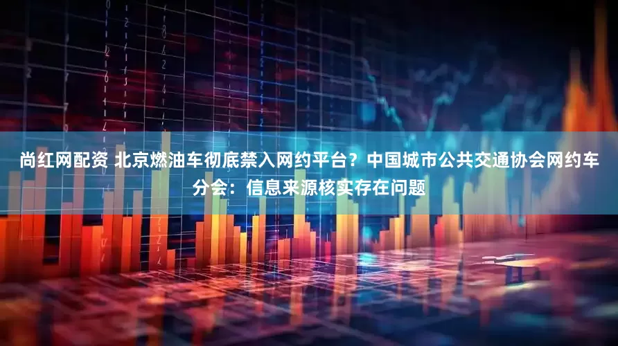 尚红网配资 北京燃油车彻底禁入网约平台？中国城市公共交通协会网约车分会：信息来源核实存在问题