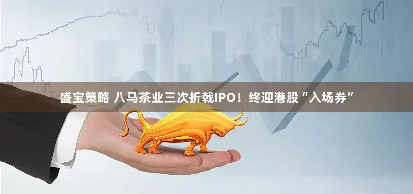 盛宝策略 八马茶业三次折戟IPO！终迎港股“入场券”