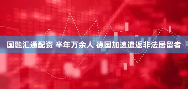 国融汇通配资 半年万余人 德国加速遣返非法居留者