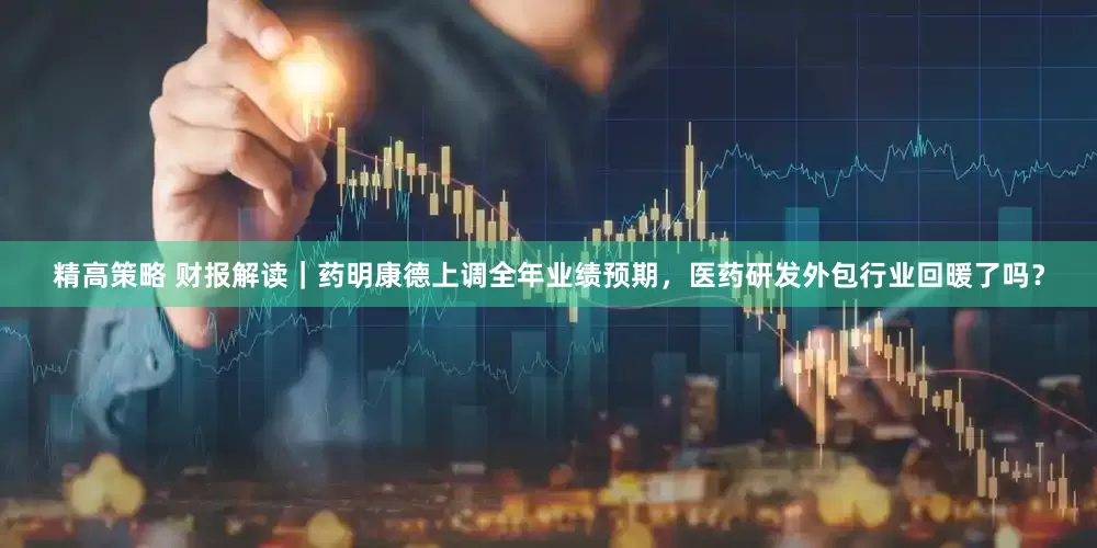 精高策略 财报解读｜药明康德上调全年业绩预期，医药研发外包行业回暖了吗？