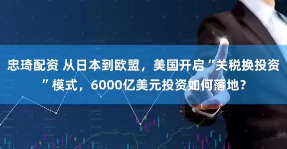 忠琦配资 从日本到欧盟，美国开启“关税换投资”模式，6000亿美元投资如何落地？
