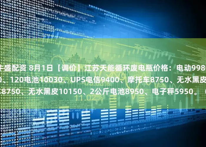 牛盛配资 8月1日【调价】江苏天能循环废电瓶价格：电动9980、大白9800、电轿9650、120电池10030、UPS电信9400、摩托车8750、无水黑皮10150、2公斤电池8950、电子秤5950。（单位：元/吨）