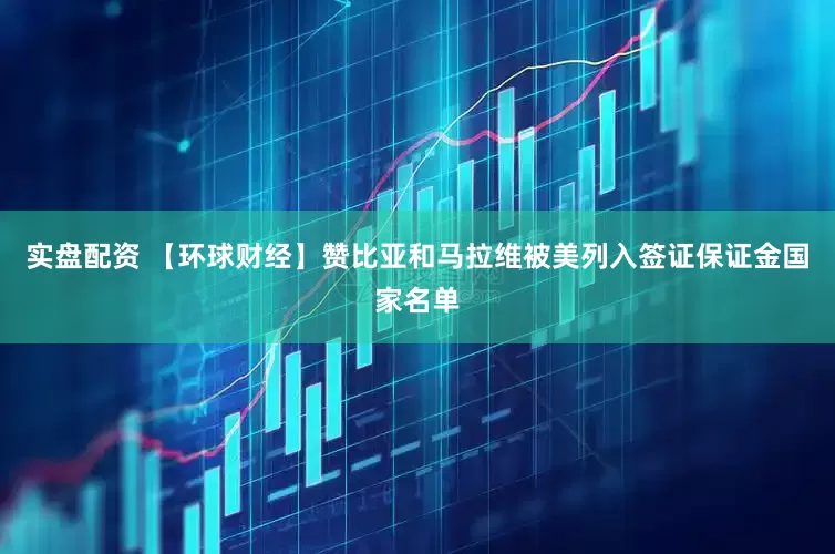 实盘配资 【环球财经】赞比亚和马拉维被美列入签证保证金国家名单