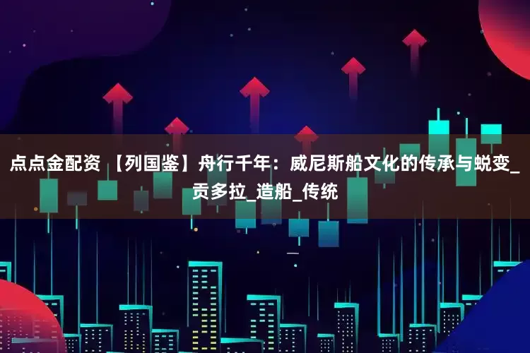 点点金配资 【列国鉴】舟行千年：威尼斯船文化的传承与蜕变_贡多拉_造船_传统
