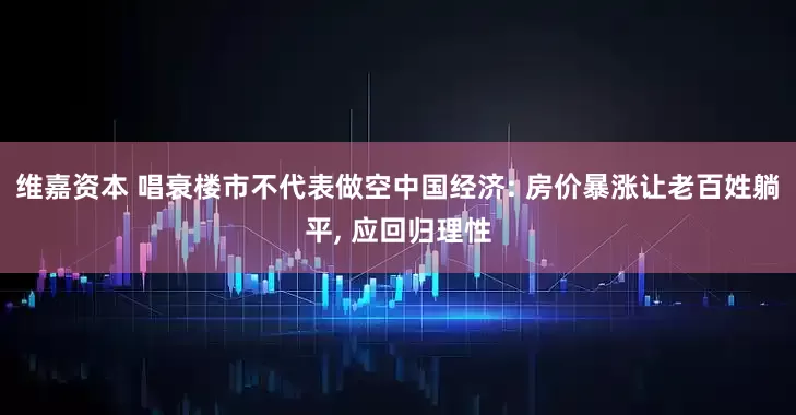 维嘉资本 唱衰楼市不代表做空中国经济: 房价暴涨让老百姓躺平, 应回归理性